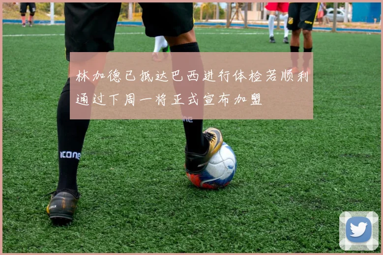 林加德已抵达巴西进行体检若顺利通过下周一将正式宣布加盟