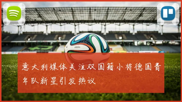 意大利媒体关注双国籍小将德国青年队新星引发热议