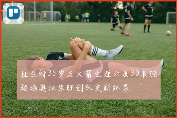 杜兰特35岁后火箭生涯六度30表现超越奥拉朱旺创队史新纪录
