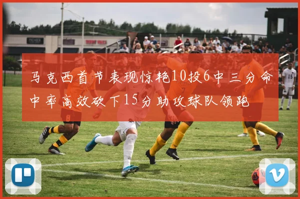 马克西首节表现惊艳10投6中三分命中率高效砍下15分助攻球队领跑