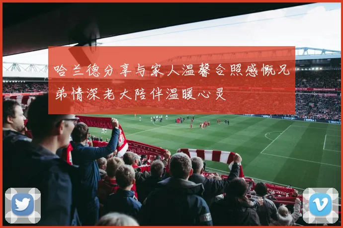 哈兰德分享与家人温馨合照感慨兄弟情深老大陪伴温暖心灵