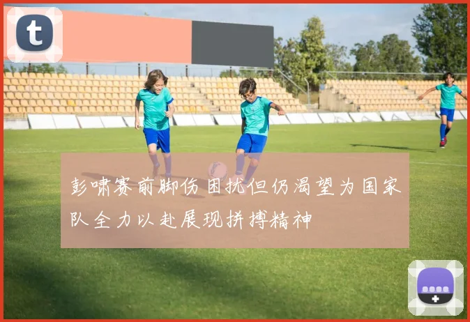 彭啸赛前脚伤困扰但仍渴望为国家队全力以赴展现拼搏精神