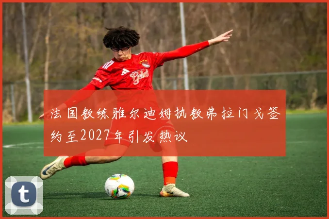 法国教练雅尔迪姆执教弗拉门戈签约至2027年引发热议