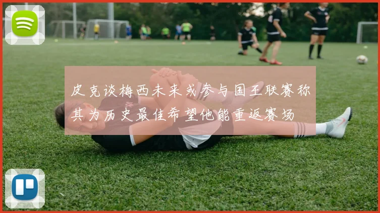 皮克谈梅西未来或参与国王联赛称其为历史最佳希望他能重返赛场