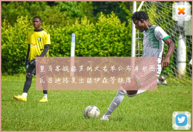 皇马客战赫罗纳大名单公布库尔图瓦吕迪格复出赫伊森等缺席