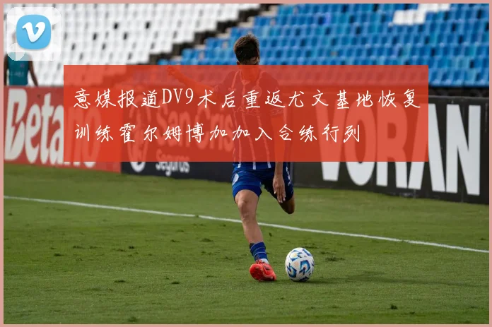 意媒报道DV9术后重返尤文基地恢复训练霍尔姆博加加入合练行列