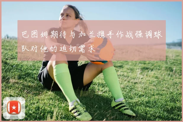 巴图姆期待与加兰携手作战强调球队对他的迫切需求