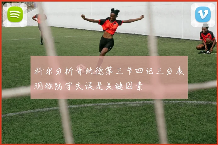 科尔分析肯纳德第三节四记三分表现称防守失误是关键因素