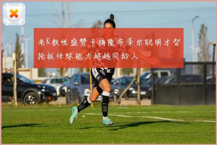老K教练盛赞卡梅隆布泽尔聪明才智抢板传球能力超越同龄人