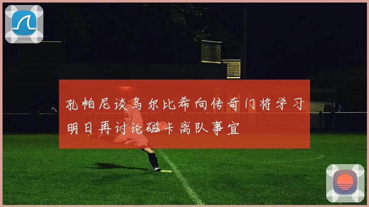 孔帕尼谈乌尔比希向传奇门将学习明日再讨论磁卡离队事宜