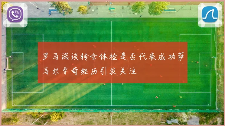 罗马诺谈转会体检是否代表成功萨马尔季奇经历引发关注