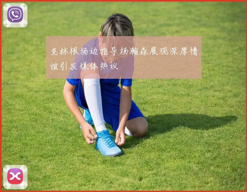 克林根场边指导杨瀚森展现深厚情谊引发媒体热议