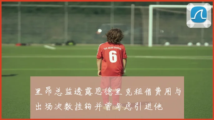 里昂总监透露恩德里克租借费用与出场次数挂钩并曾考虑引进他