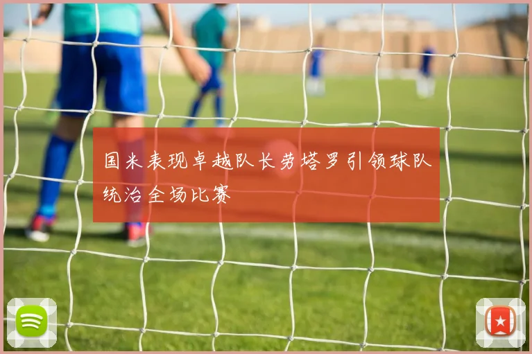 国米表现卓越队长劳塔罗引领球队统治全场比赛