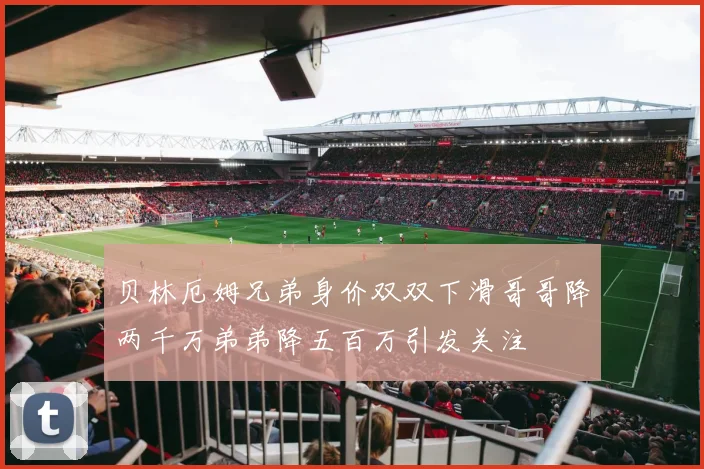 贝林厄姆兄弟身价双双下滑哥哥降两千万弟弟降五百万引发关注